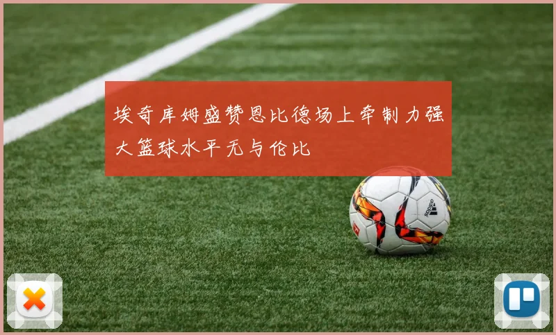 埃奇库姆盛赞恩比德场上牵制力强大篮球水平无与伦比
