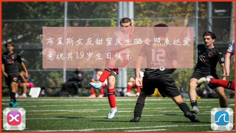 布莱斯女友甜蜜庆生晒合照表达爱意祝其19岁生日快乐