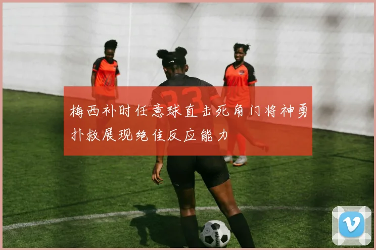 梅西补时任意球直击死角门将神勇扑救展现绝佳反应能力