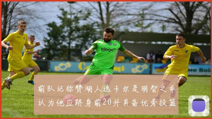 前队记称赞湖人选卡尔是明智之举认为他应跻身前20并具备优秀投篮和防守能力