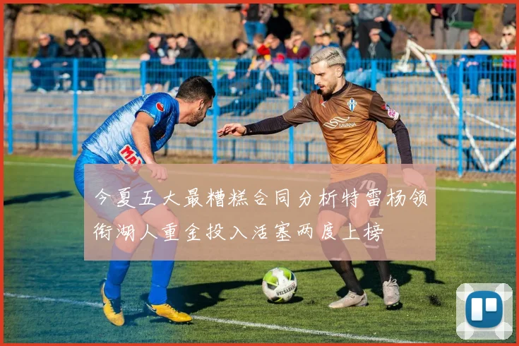 今夏五大最糟糕合同分析特雷杨领衔湖人重金投入活塞两度上榜