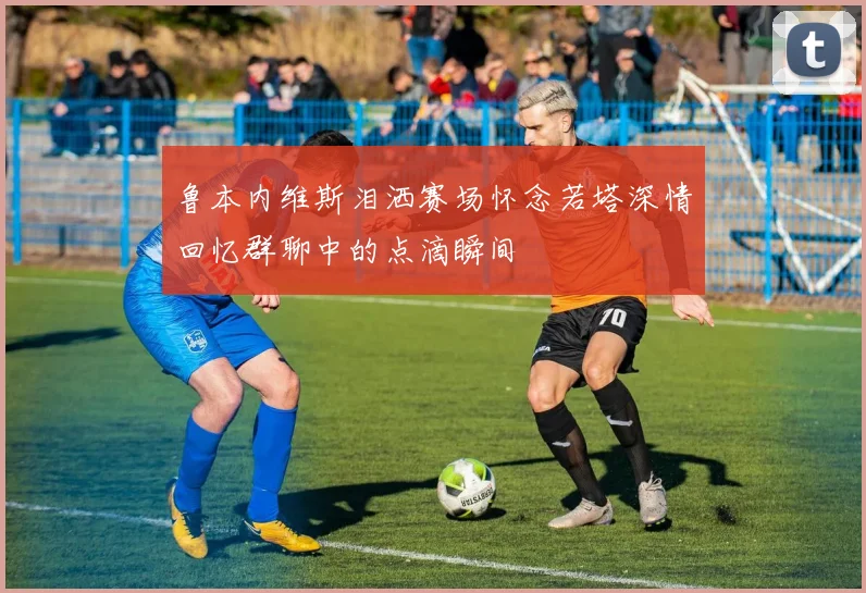 鲁本内维斯泪洒赛场怀念若塔深情回忆群聊中的点滴瞬间