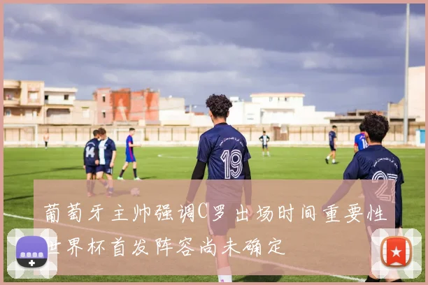 葡萄牙主帅强调C罗出场时间重要性世界杯首发阵容尚未确定