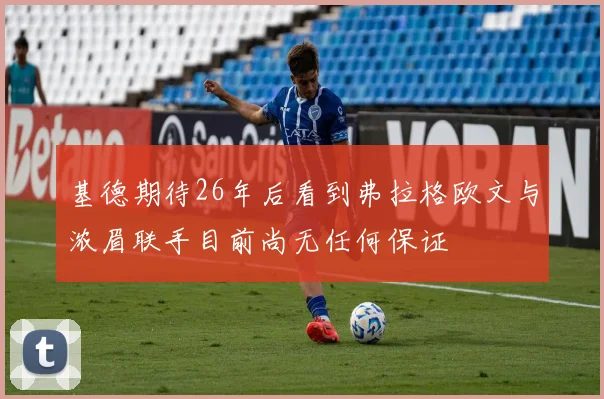 基德期待26年后看到弗拉格欧文与浓眉联手目前尚无任何保证