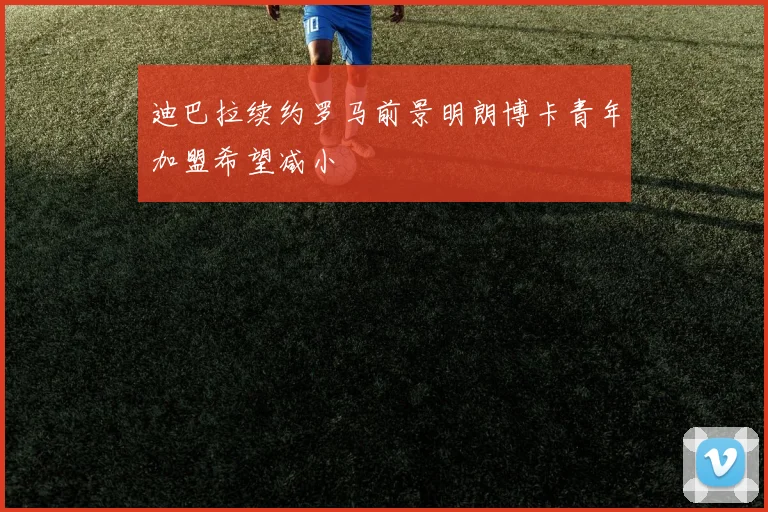 迪巴拉续约罗马前景明朗博卡青年加盟希望减小