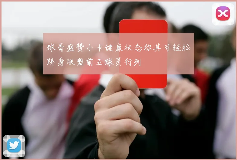 球哥盛赞小卡健康状态称其可轻松跻身联盟前五球员行列