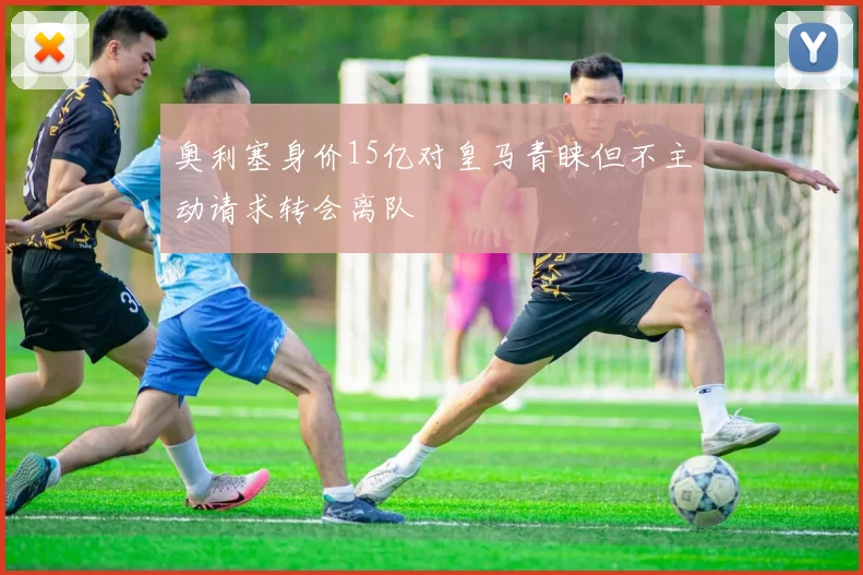 奥利塞身价15亿对皇马青睐但不主动请求转会离队
