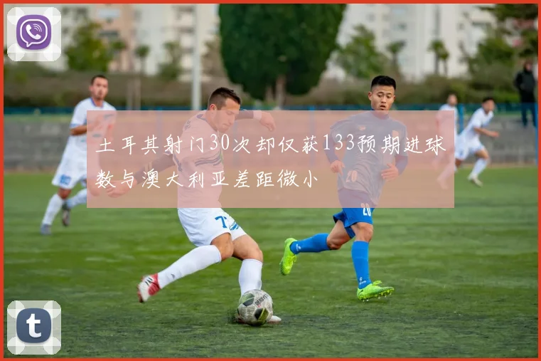 土耳其射门30次却仅获133预期进球数与澳大利亚差距微小