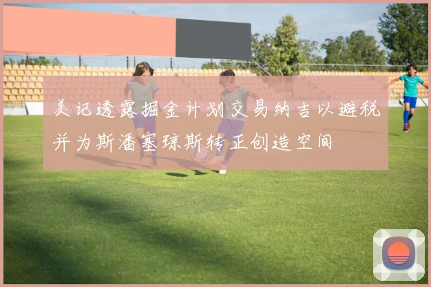 美记透露掘金计划交易纳吉以避税并为斯潘塞琼斯转正创造空间