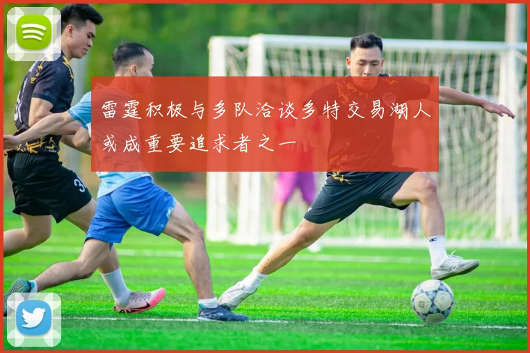 雷霆积极与多队洽谈多特交易湖人或成重要追求者之一