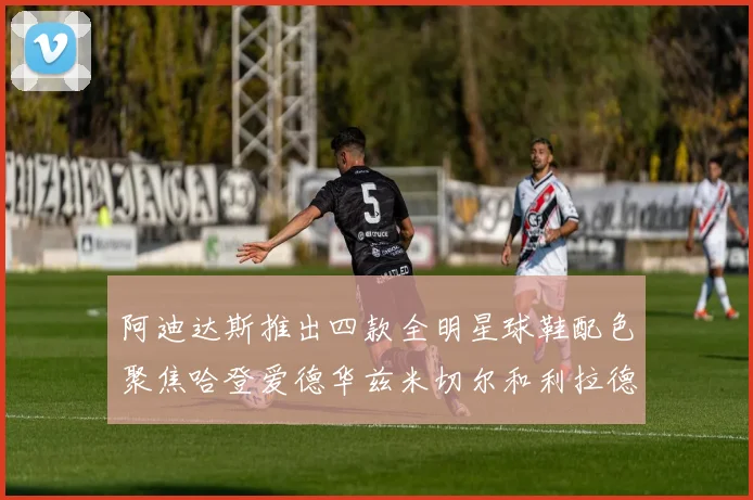 阿迪达斯推出四款全明星球鞋配色聚焦哈登爱德华兹米切尔和利拉德