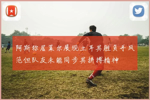 阿斯称居莱尔展现土耳其胜负手风范但队友未能同步其拼搏精神