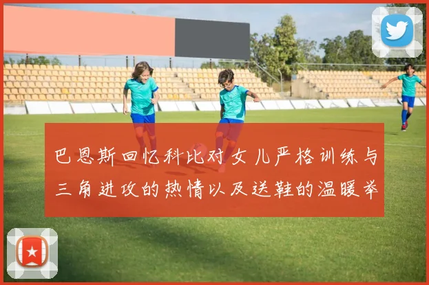 巴恩斯回忆科比对女儿严格训练与三角进攻的热情以及送鞋的温暖举动