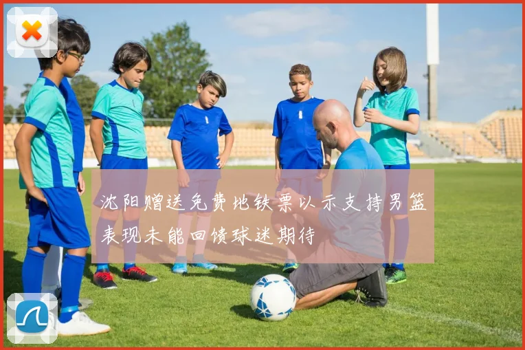 沈阳赠送免费地铁票以示支持男篮表现未能回馈球迷期待